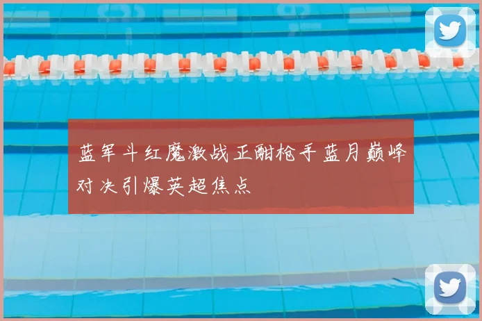 蓝军斗红魔激战正酣枪手蓝月巅峰对决引爆英超焦点