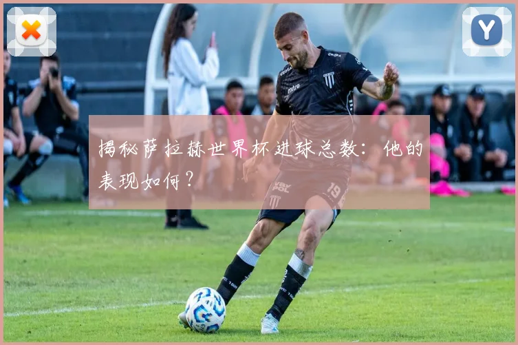 揭秘萨拉赫世界杯进球总数：他的表现如何？