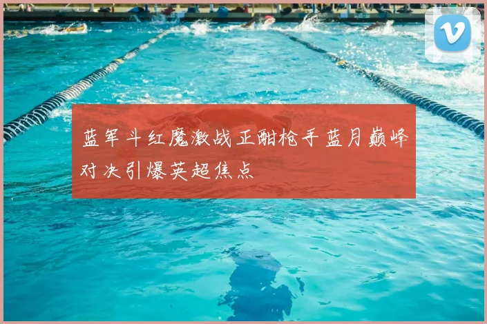 蓝军斗红魔激战正酣枪手蓝月巅峰对决引爆英超焦点